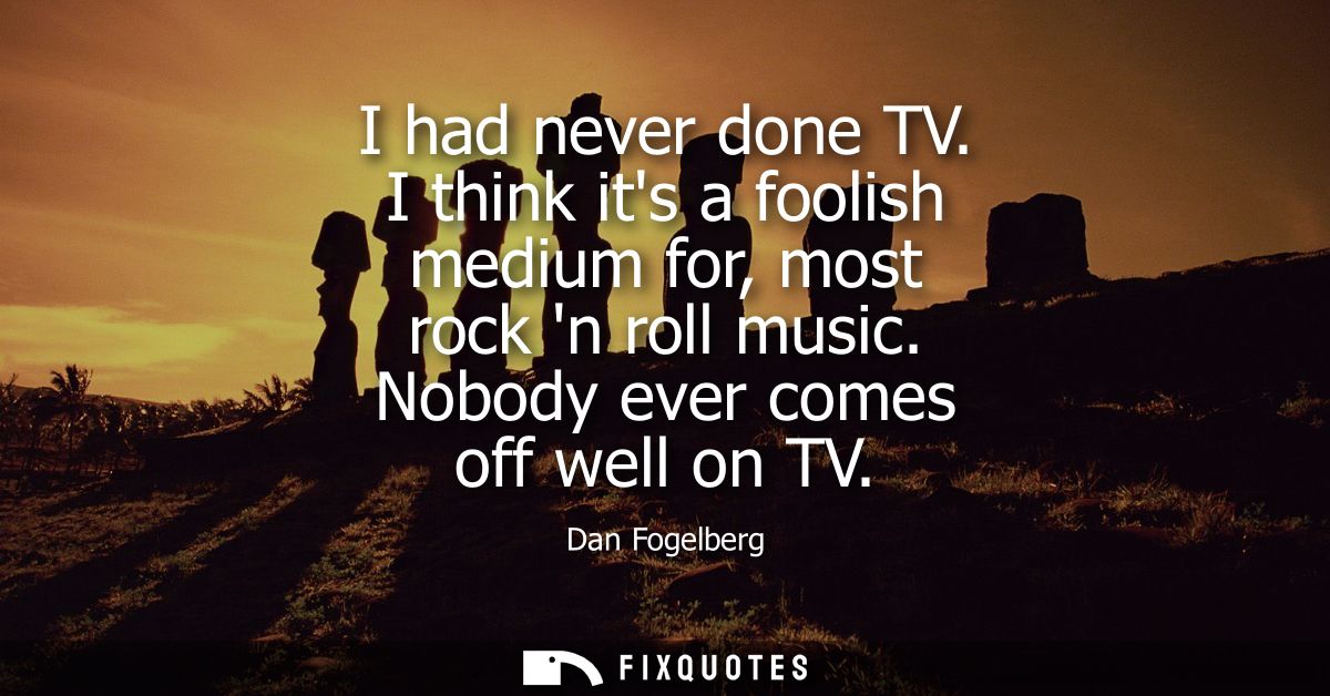 I had never done TV. I think its a foolish medium for, most rock n roll music. Nobody ever comes off well on TV