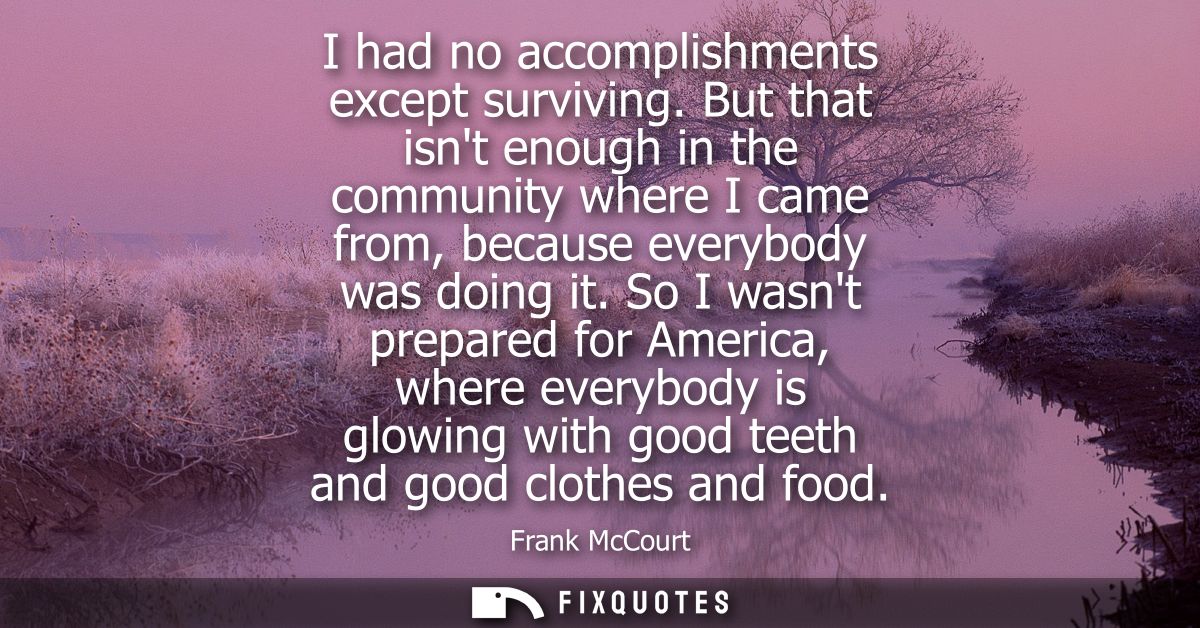 I had no accomplishments except surviving. But that isnt enough in the community where I came from, because everybody wa