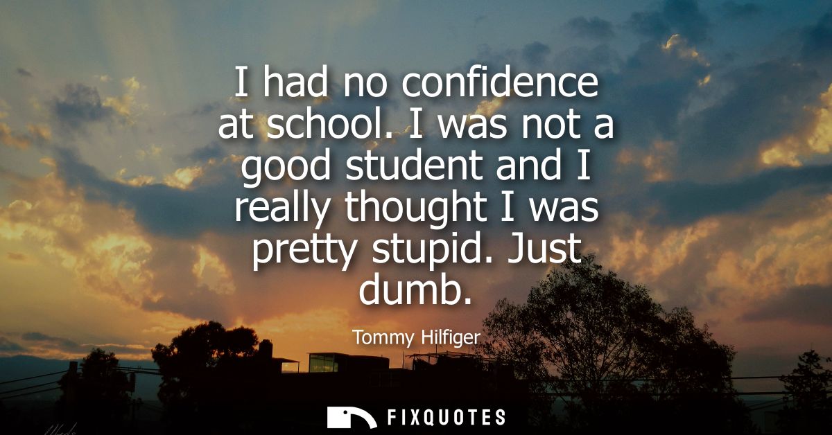 I had no confidence at school. I was not a good student and I really thought I was pretty stupid. Just dumb