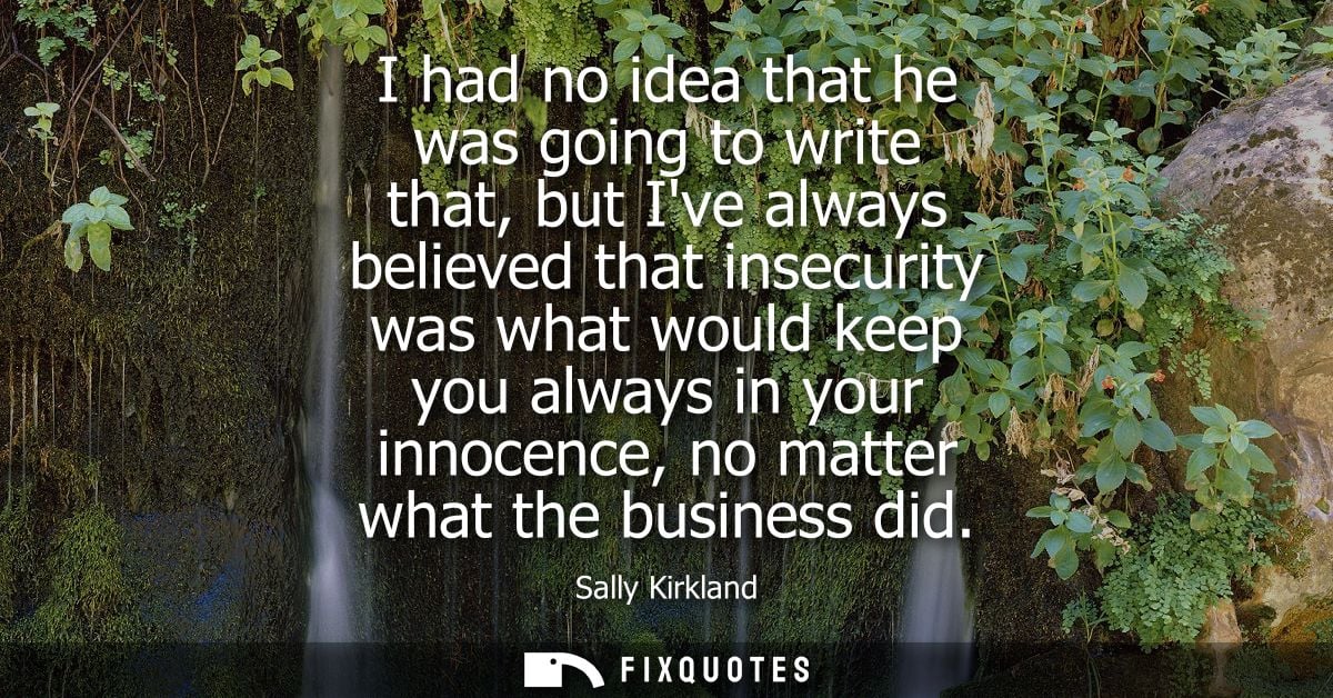 I had no idea that he was going to write that, but Ive always believed that insecurity was what would keep you always in