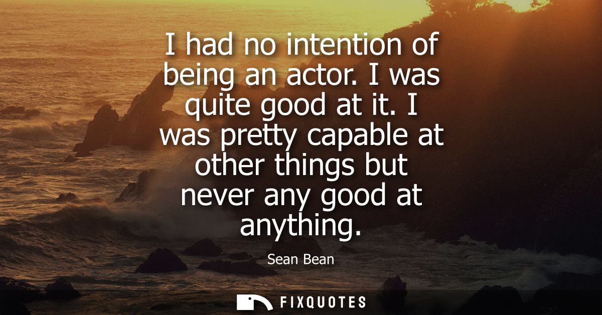 I had no intention of being an actor. I was quite good at it. I was pretty capable at other things but never any good at