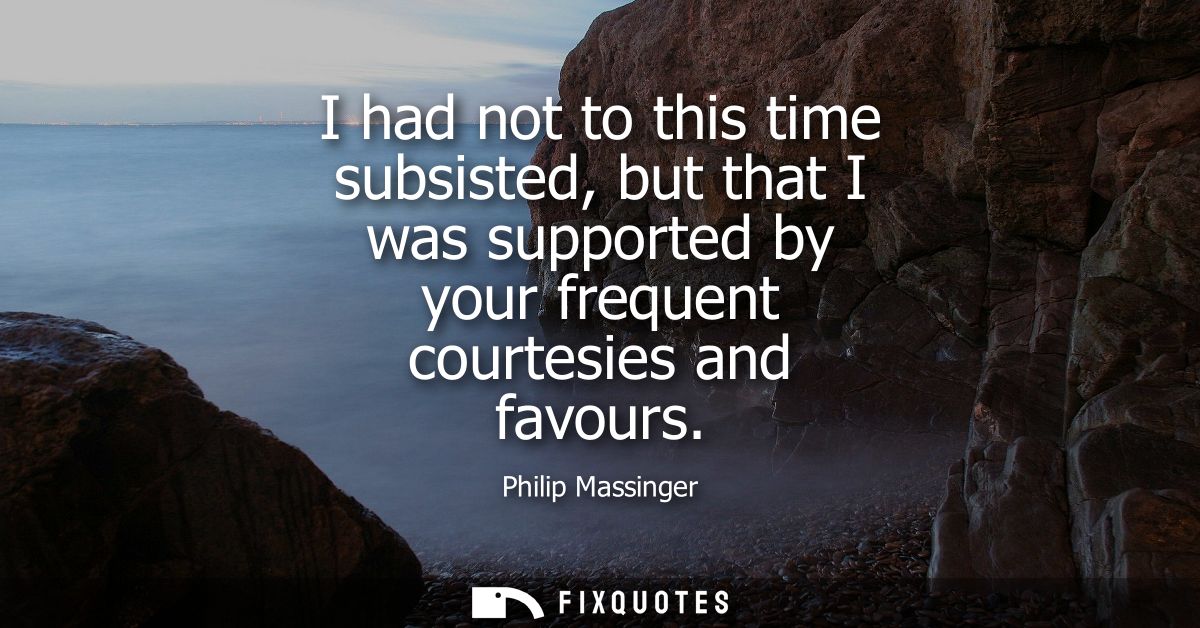 I had not to this time subsisted, but that I was supported by your frequent courtesies and favours