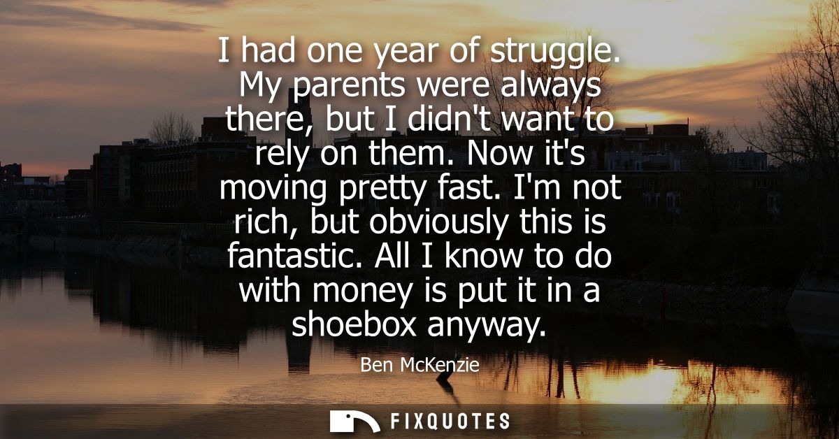 I had one year of struggle. My parents were always there, but I didnt want to rely on them. Now its moving pretty fast.