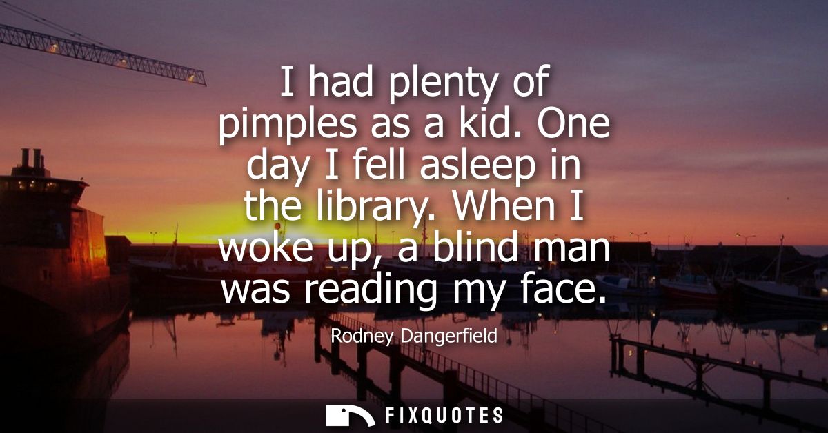 I had plenty of pimples as a kid. One day I fell asleep in the library. When I woke up, a blind man was reading my face