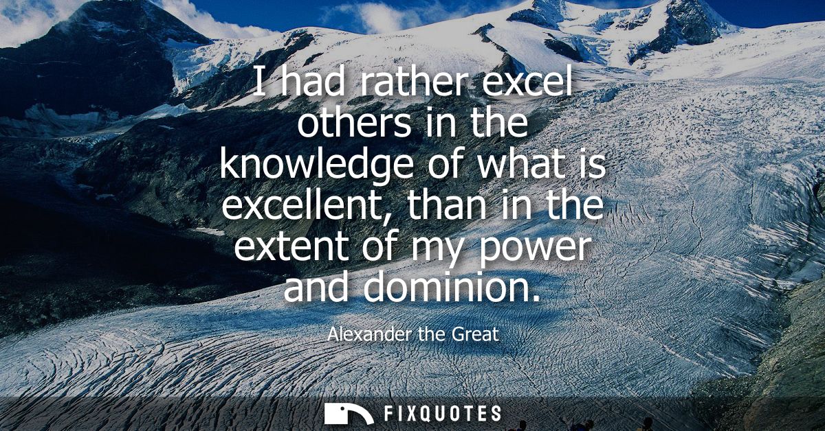 I had rather excel others in the knowledge of what is excellent, than in the extent of my power and dominion