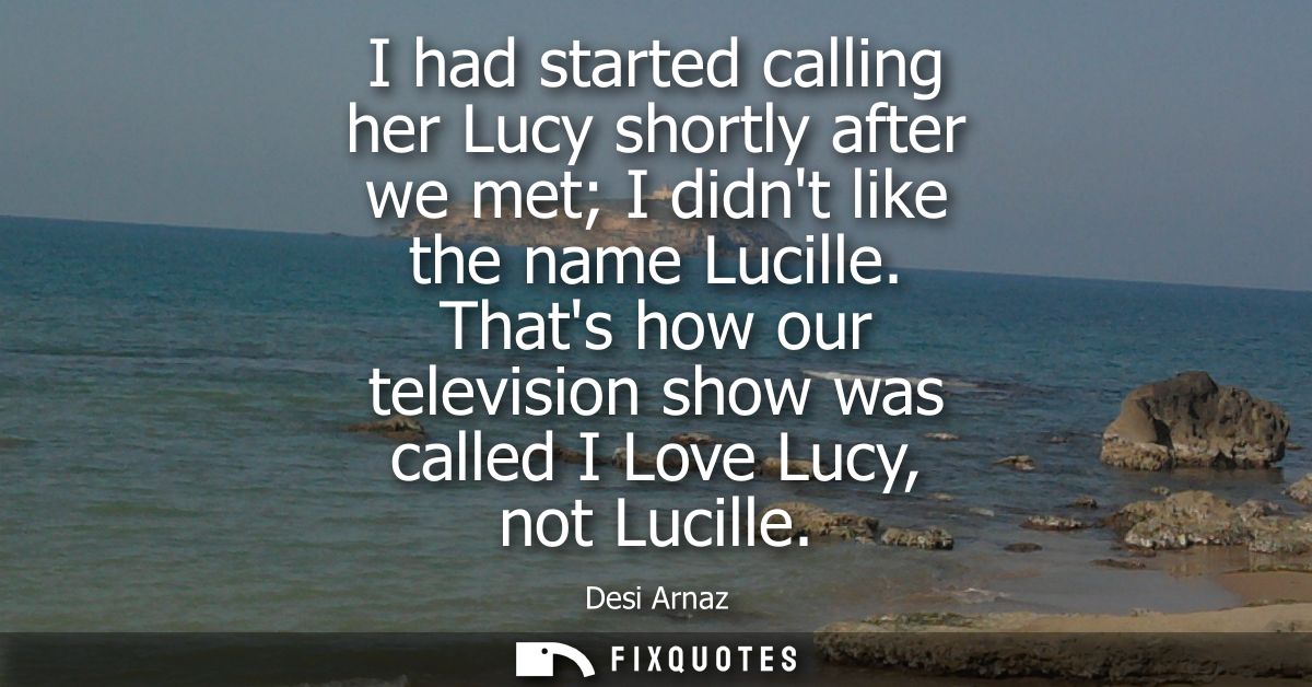 I had started calling her Lucy shortly after we met I didnt like the name Lucille. Thats how our television show was cal