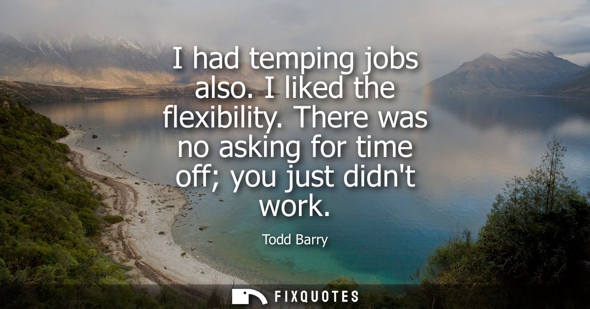I had temping jobs also. I liked the flexibility. There was no asking for time off you just didnt work