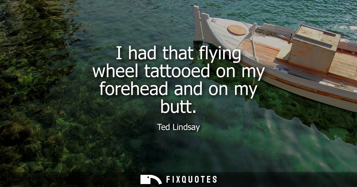 I had that flying wheel tattooed on my forehead and on my butt