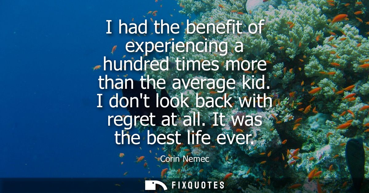 I had the benefit of experiencing a hundred times more than the average kid. I dont look back with regret at all. It was