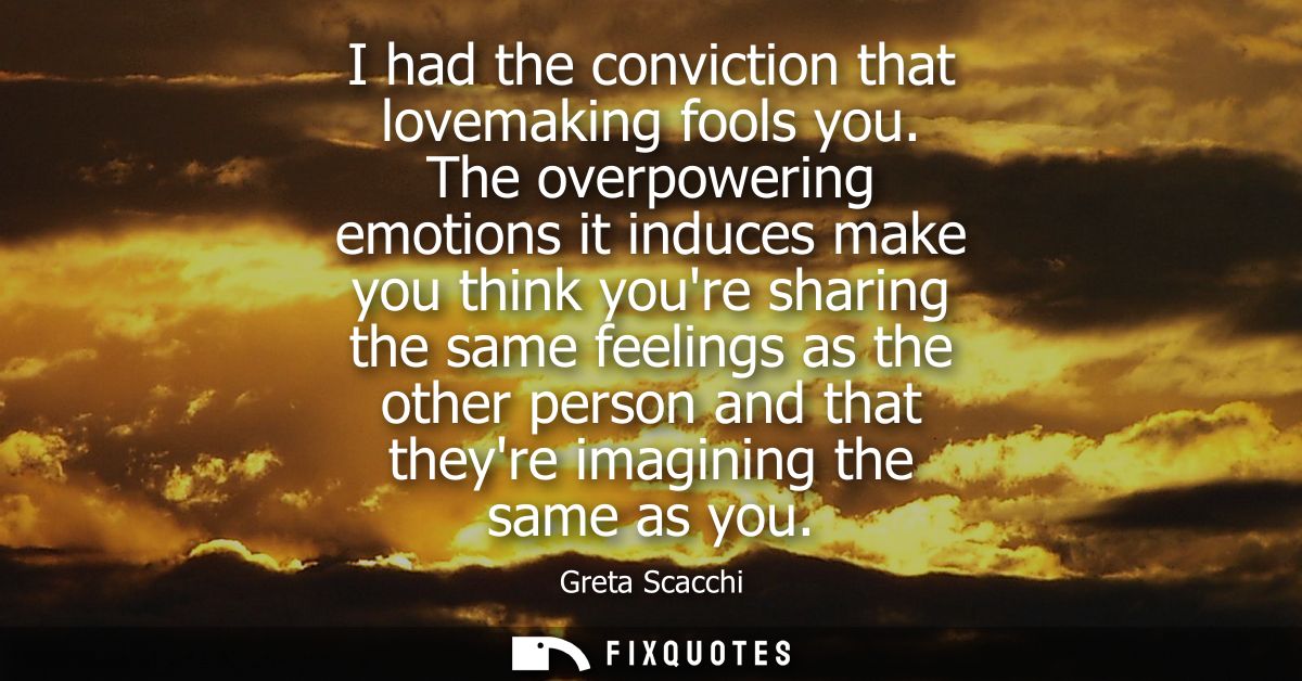 I had the conviction that lovemaking fools you. The overpowering emotions it induces make you think youre sharing the sa