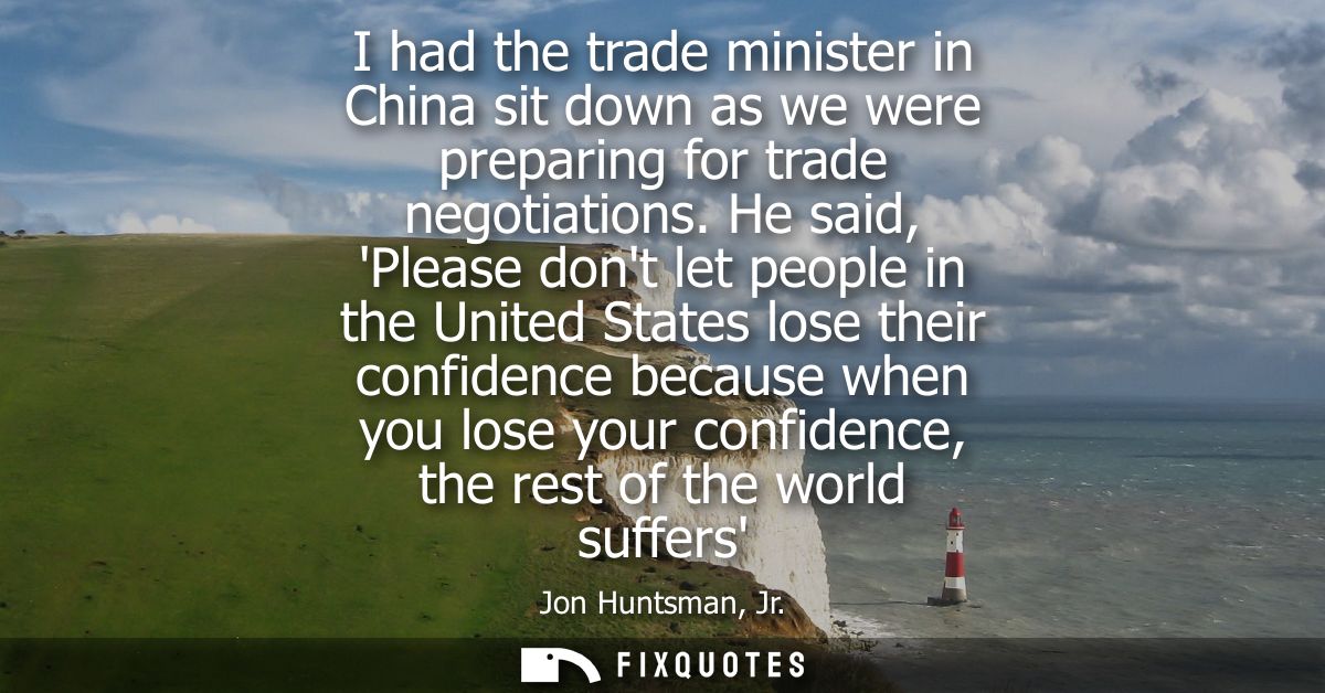 I had the trade minister in China sit down as we were preparing for trade negotiations. He said, Please dont let people 