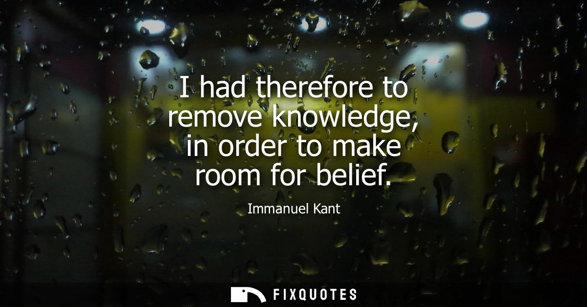 I had therefore to remove knowledge, in order to make room for belief