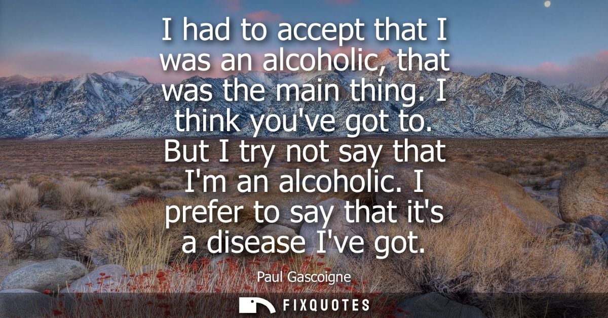 I had to accept that I was an alcoholic, that was the main thing. I think youve got to. But I try not say that Im an alc