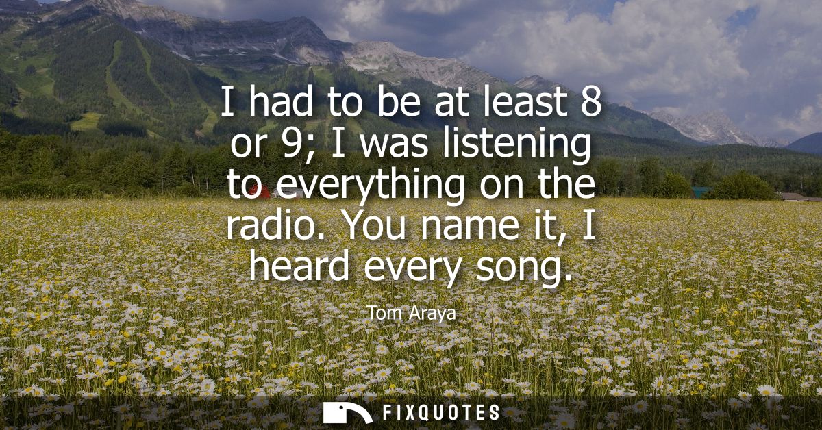 I had to be at least 8 or 9 I was listening to everything on the radio. You name it, I heard every song