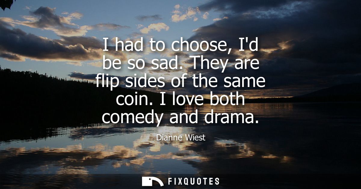 I had to choose, Id be so sad. They are flip sides of the same coin. I love both comedy and drama