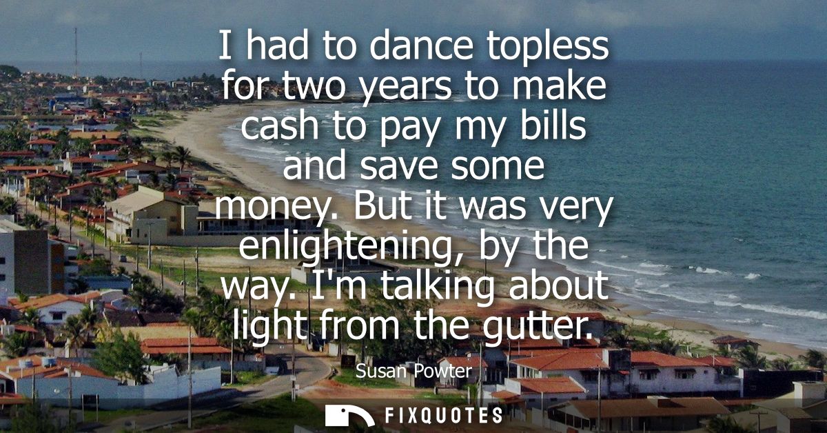I had to dance topless for two years to make cash to pay my bills and save some money. But it was very enlightening, by 