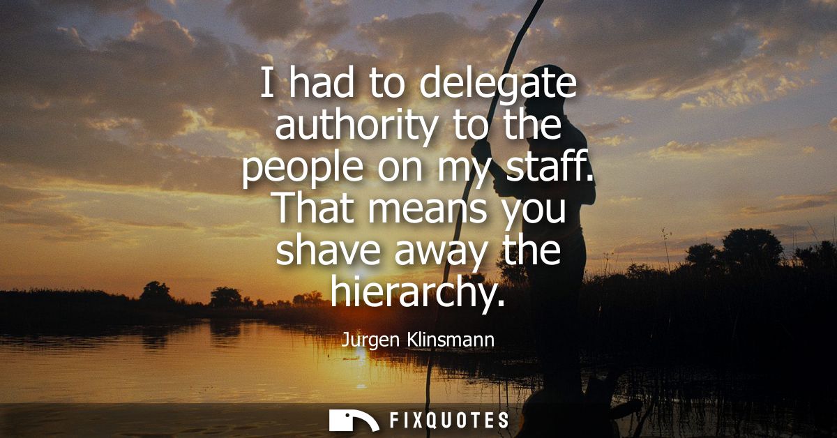 I had to delegate authority to the people on my staff. That means you shave away the hierarchy