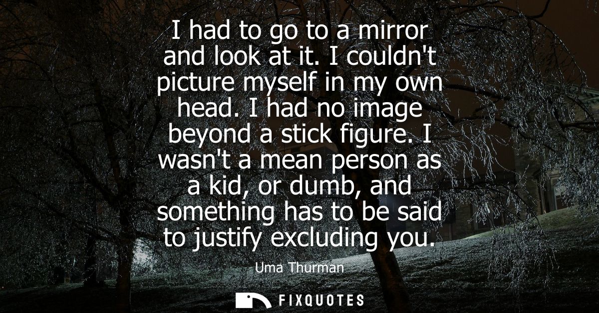 I had to go to a mirror and look at it. I couldnt picture myself in my own head. I had no image beyond a stick figure.