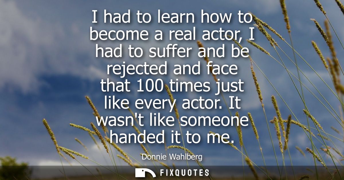 I had to learn how to become a real actor, I had to suffer and be rejected and face that 100 times just like every actor