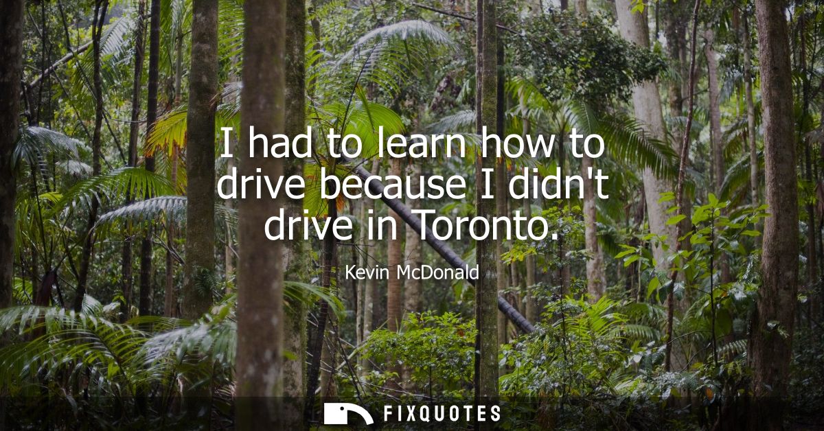 I had to learn how to drive because I didnt drive in Toronto