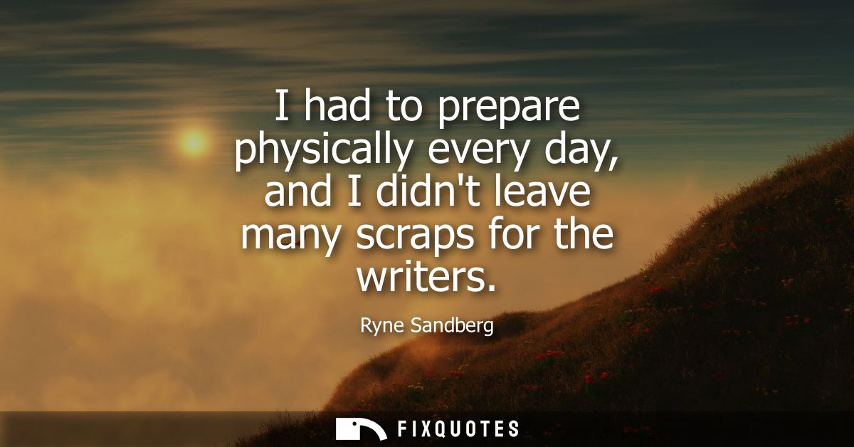 I had to prepare physically every day, and I didnt leave many scraps for the writers