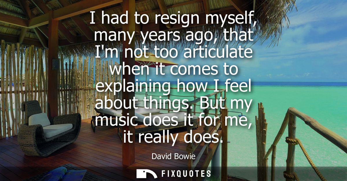 I had to resign myself, many years ago, that Im not too articulate when it comes to explaining how I feel about things.