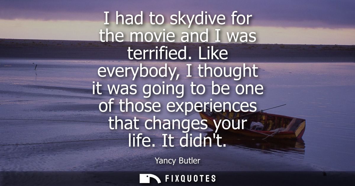 I had to skydive for the movie and I was terrified. Like everybody, I thought it was going to be one of those experience