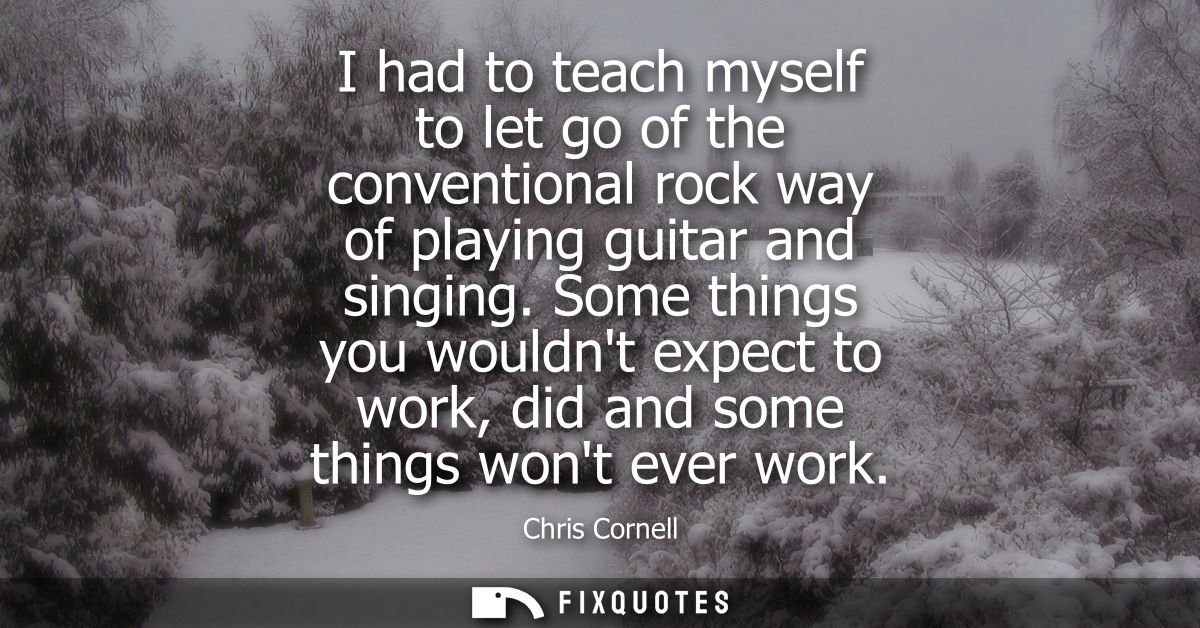 I had to teach myself to let go of the conventional rock way of playing guitar and singing. Some things you wouldnt expe