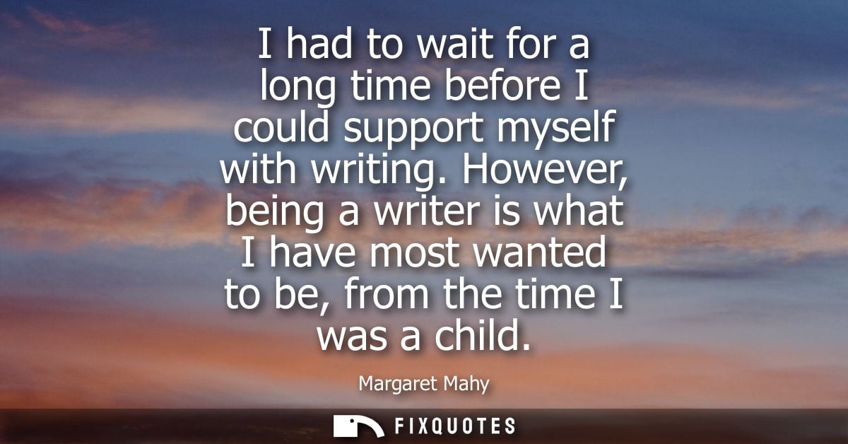I had to wait for a long time before I could support myself with writing. However, being a writer is what I have most wa