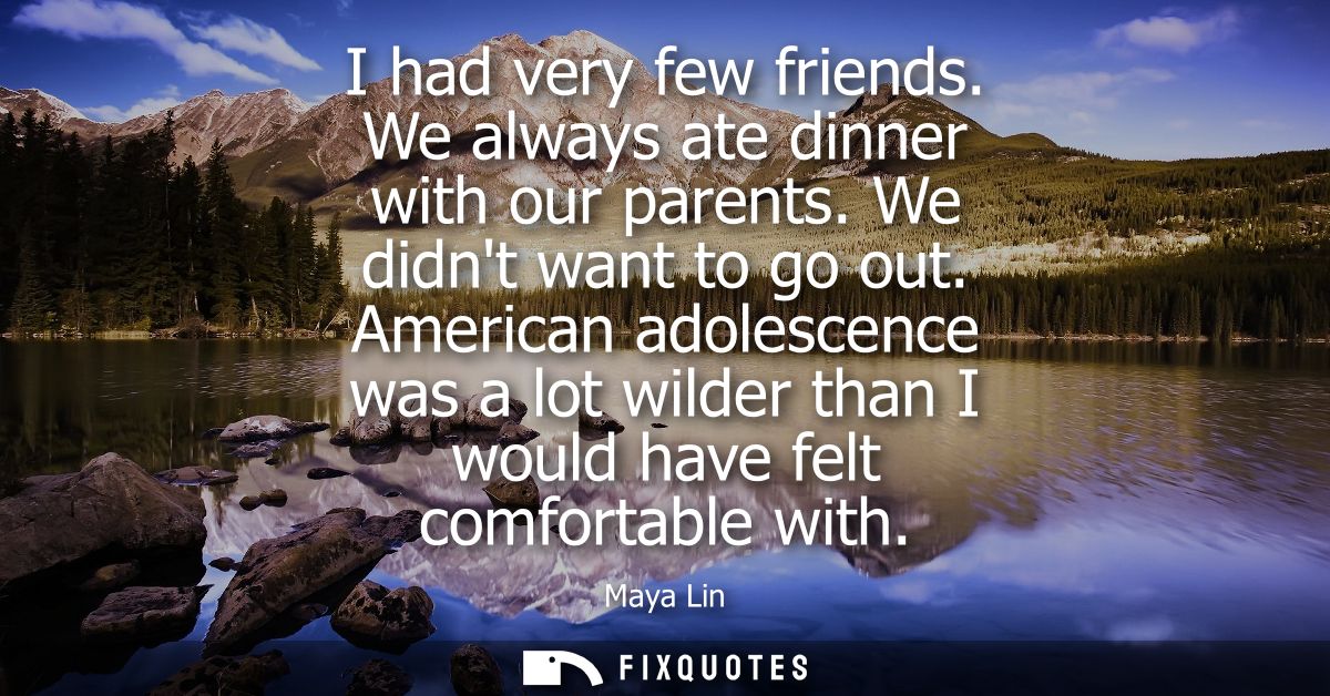 I had very few friends. We always ate dinner with our parents. We didnt want to go out. American adolescence was a lot w
