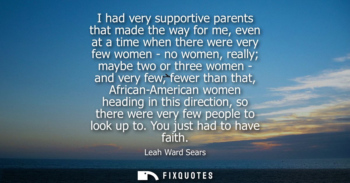I had very supportive parents that made the way for me, even at a time when there were very few women - no women, really