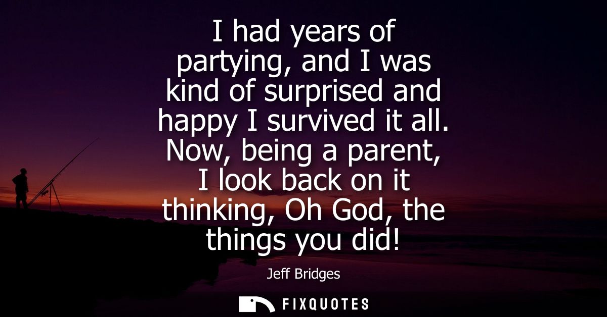 I had years of partying, and I was kind of surprised and happy I survived it all. Now, being a parent, I look back on it