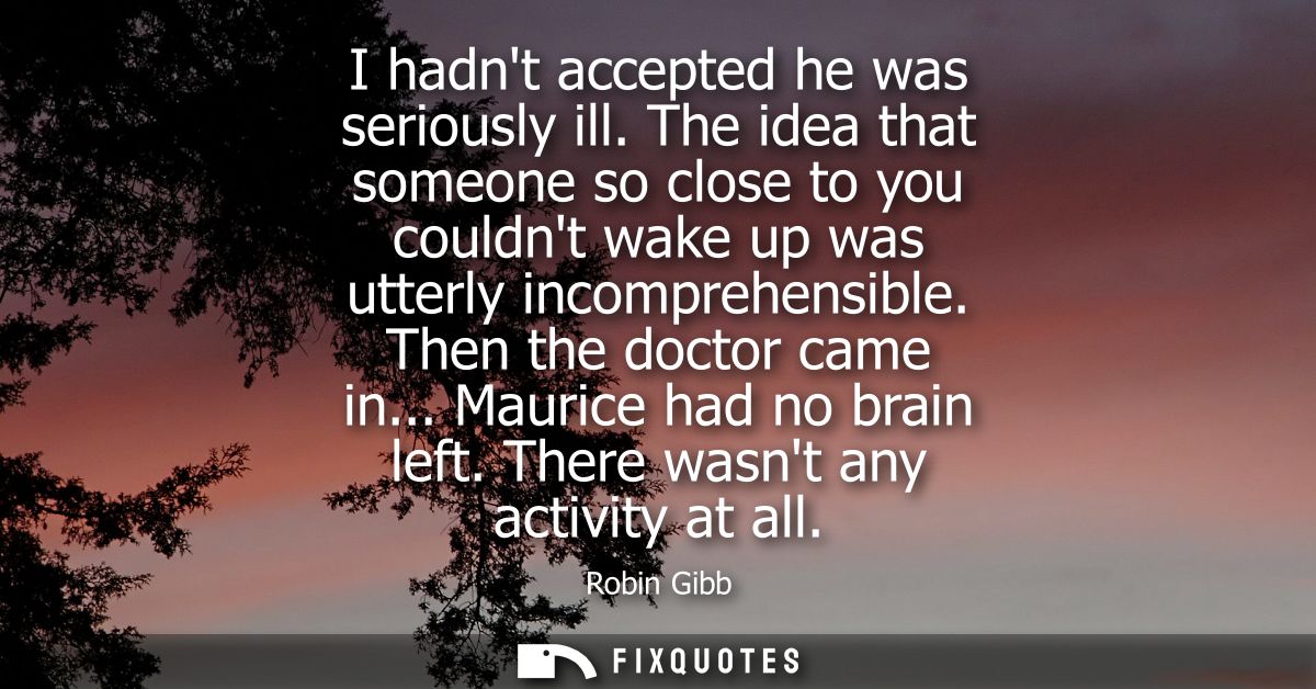 I hadnt accepted he was seriously ill. The idea that someone so close to you couldnt wake up was utterly incomprehensibl