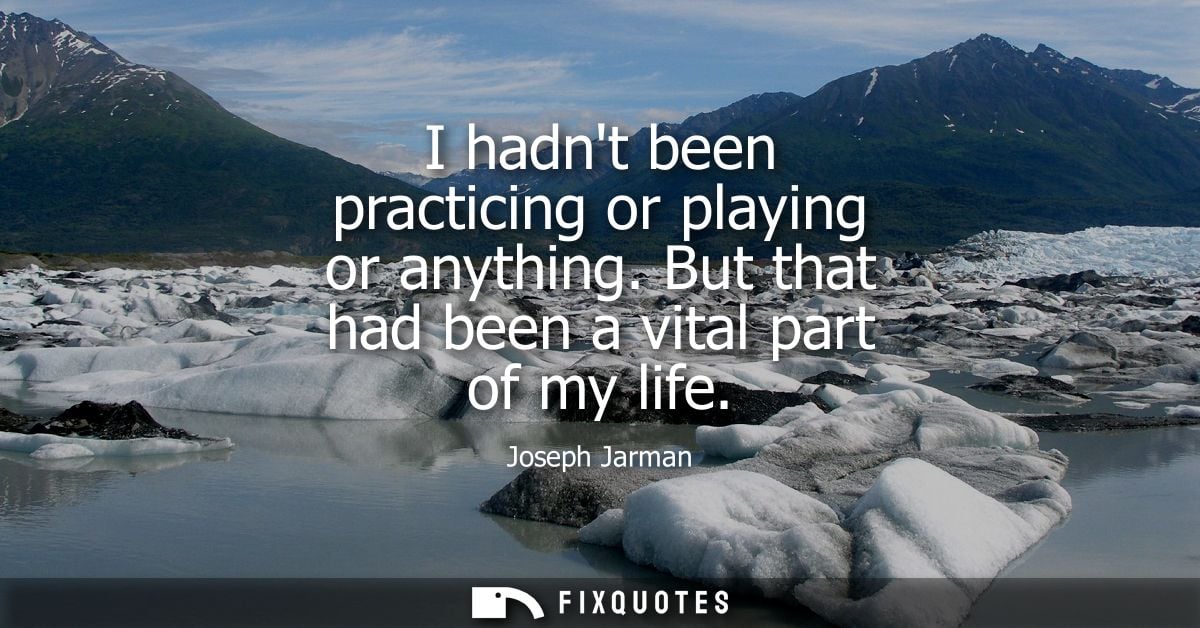 I hadnt been practicing or playing or anything. But that had been a vital part of my life