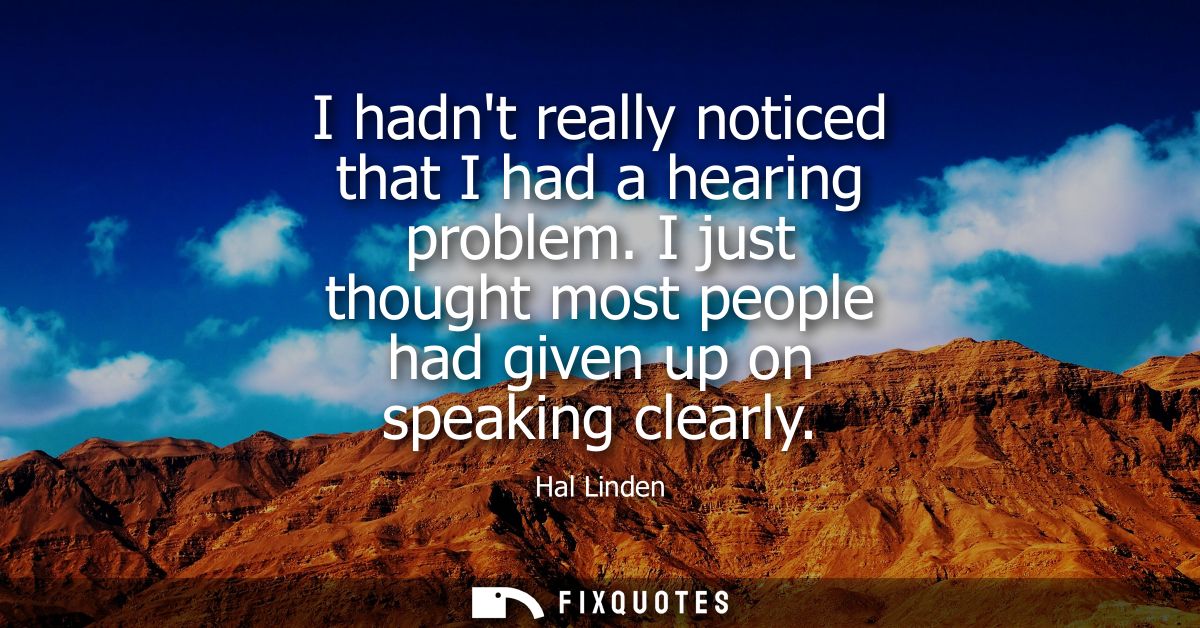 I hadnt really noticed that I had a hearing problem. I just thought most people had given up on speaking clearly