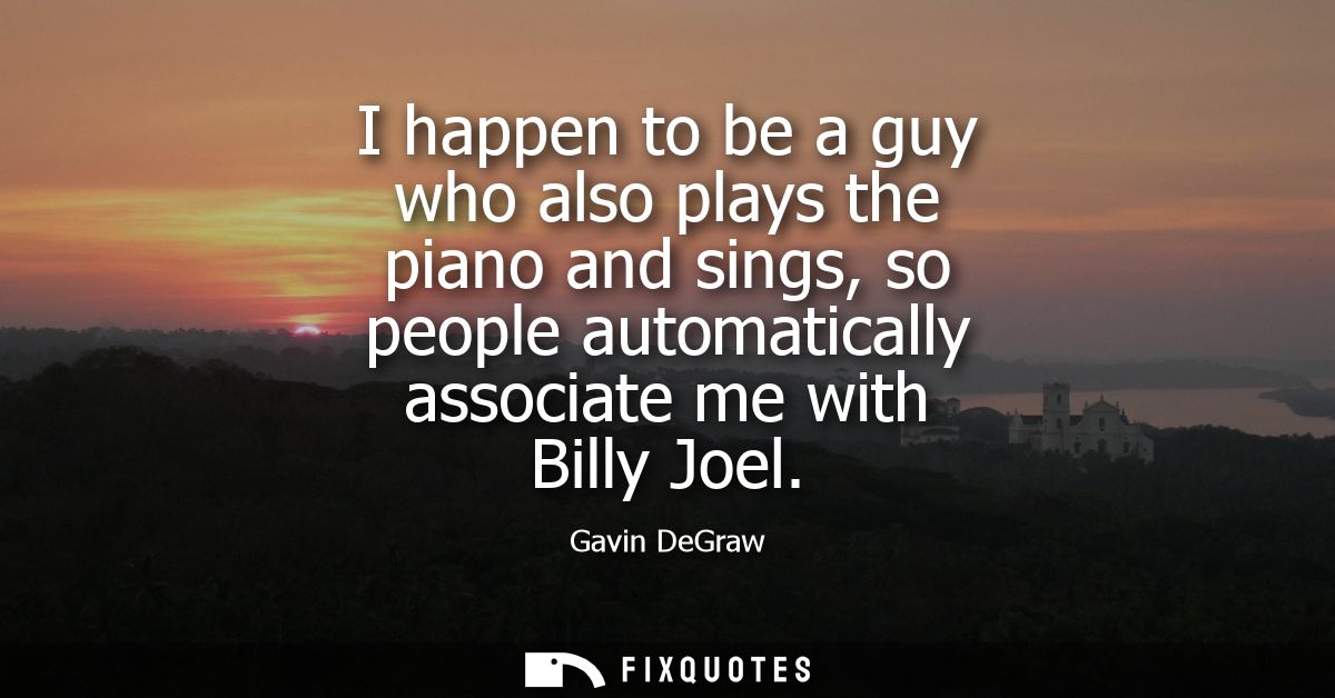 I happen to be a guy who also plays the piano and sings, so people automatically associate me with Billy Joel