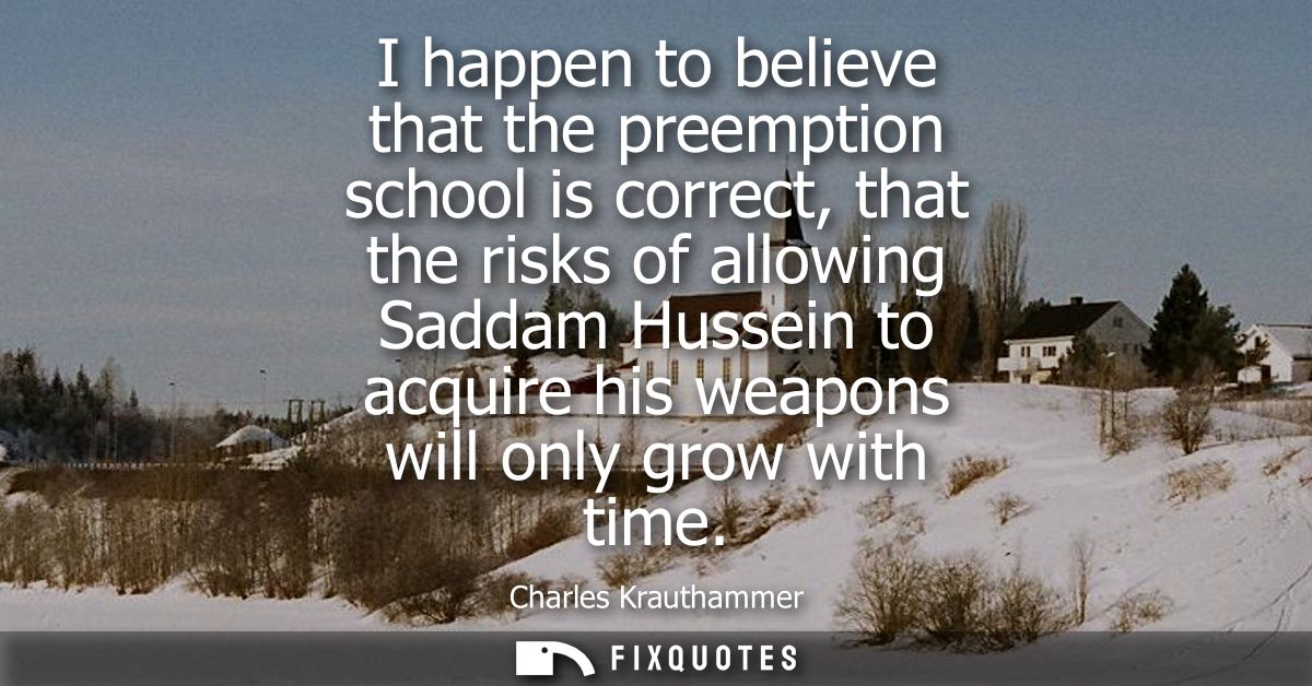 I happen to believe that the preemption school is correct, that the risks of allowing Saddam Hussein to acquire his weap