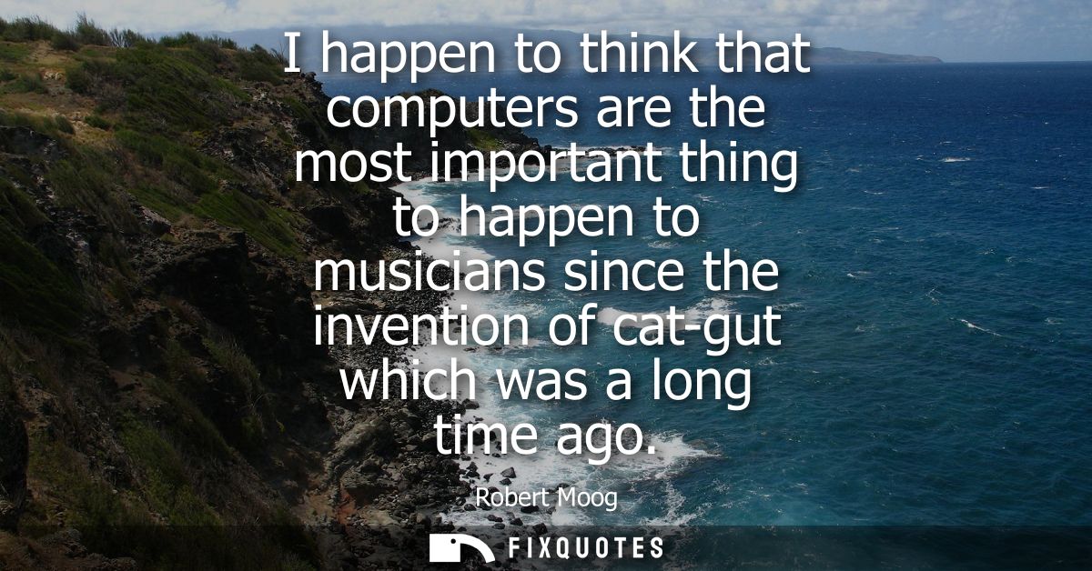 I happen to think that computers are the most important thing to happen to musicians since the invention of cat-gut whic