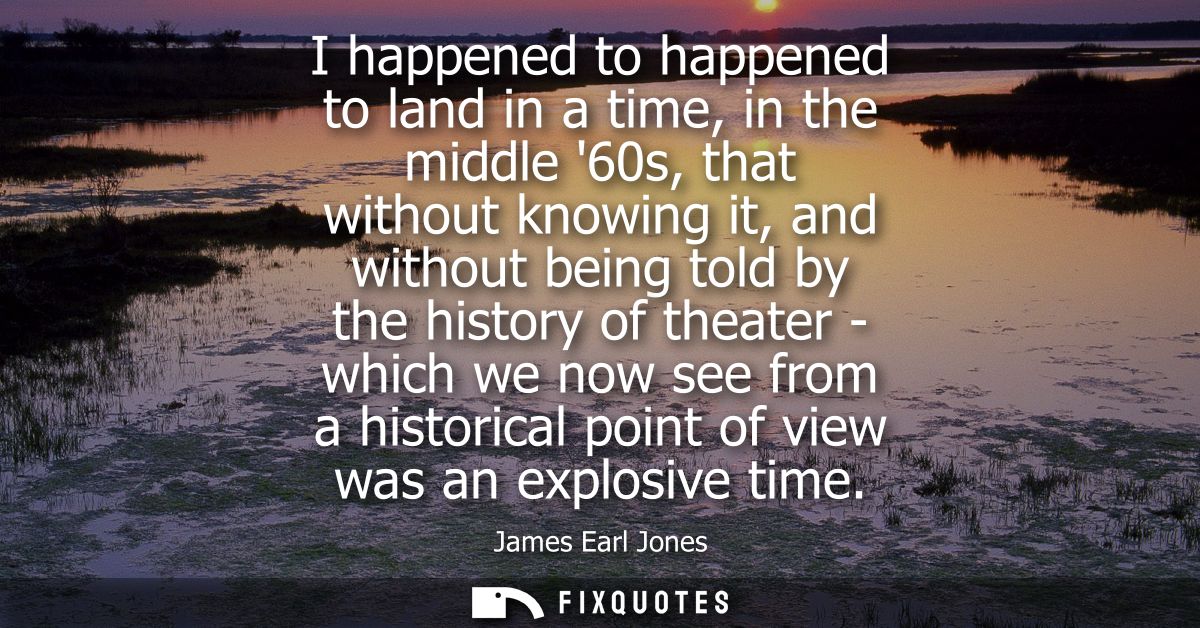 I happened to happened to land in a time, in the middle 60s, that without knowing it, and without being told by the hist