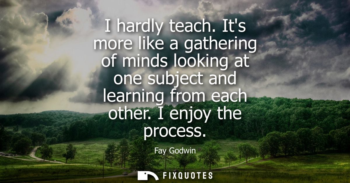 I hardly teach. Its more like a gathering of minds looking at one subject and learning from each other. I enjoy the proc