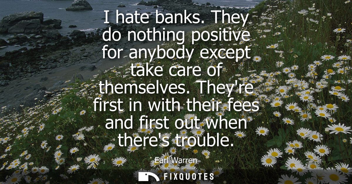 I hate banks. They do nothing positive for anybody except take care of themselves. Theyre first in with their fees and f