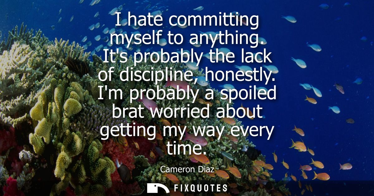 I hate committing myself to anything. Its probably the lack of discipline, honestly. Im probably a spoiled brat worried 