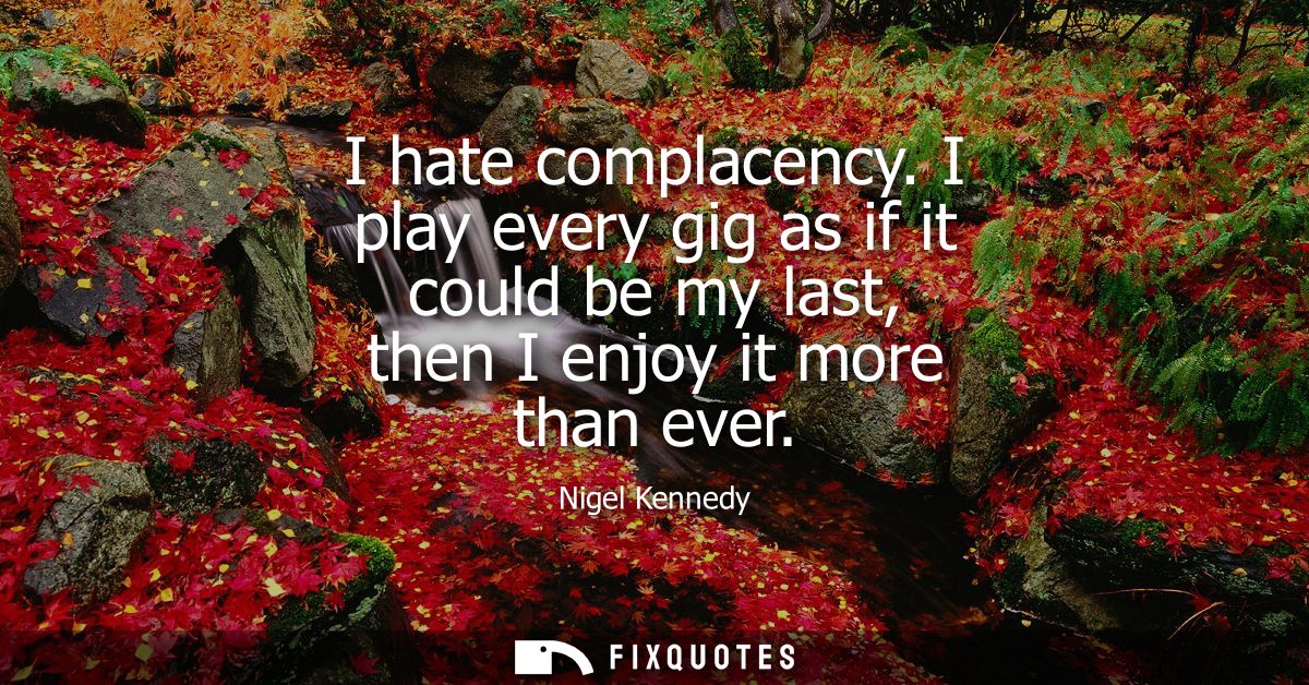 I hate complacency. I play every gig as if it could be my last, then I enjoy it more than ever