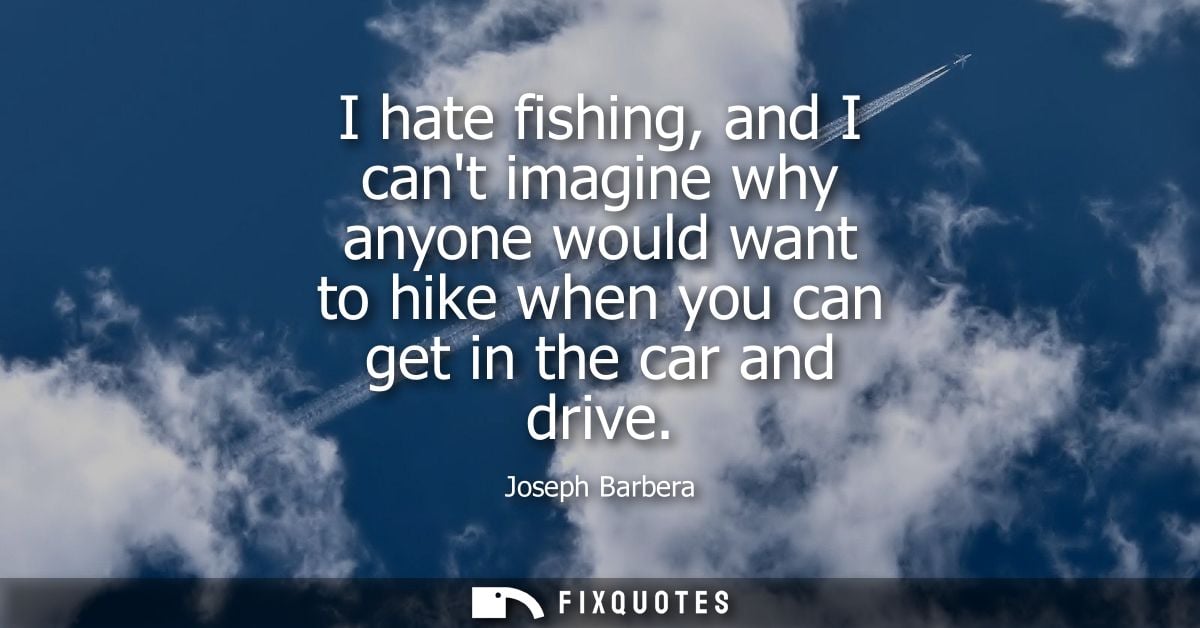 I hate fishing, and I cant imagine why anyone would want to hike when you can get in the car and drive