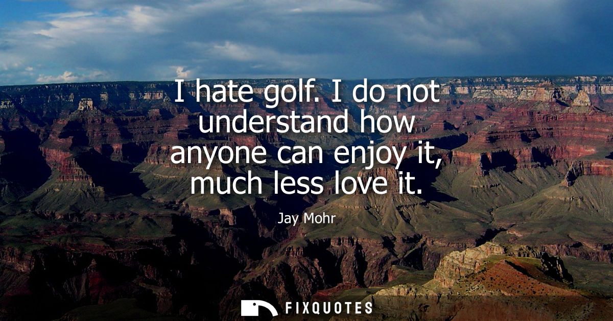 I hate golf. I do not understand how anyone can enjoy it, much less love it