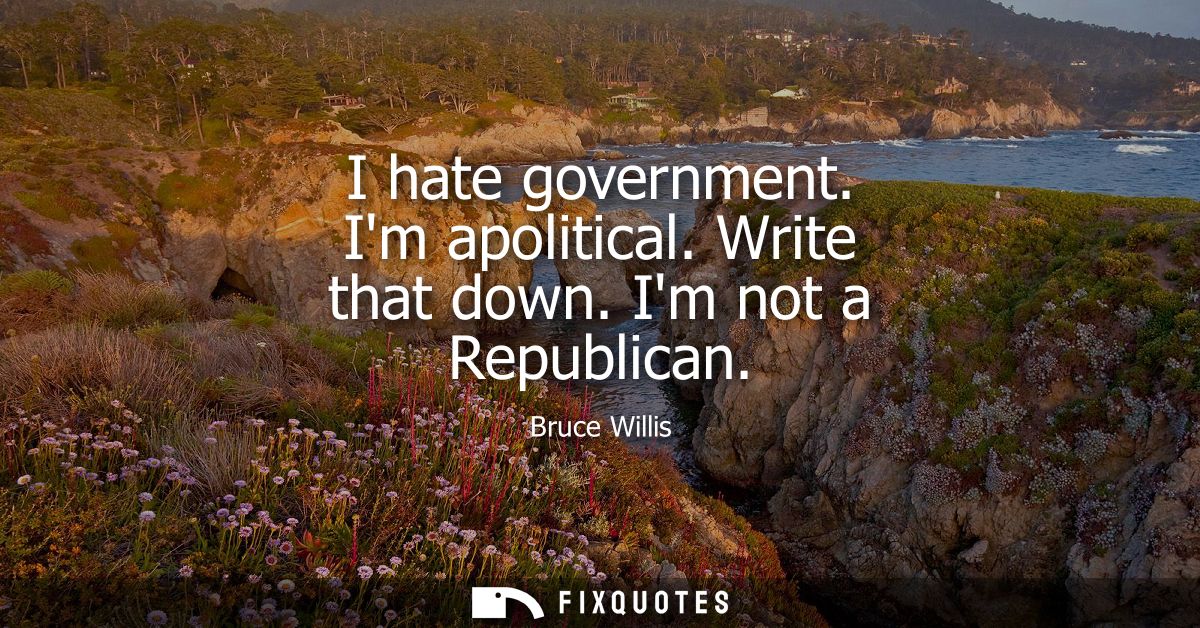 I hate government. Im apolitical. Write that down. Im not a Republican