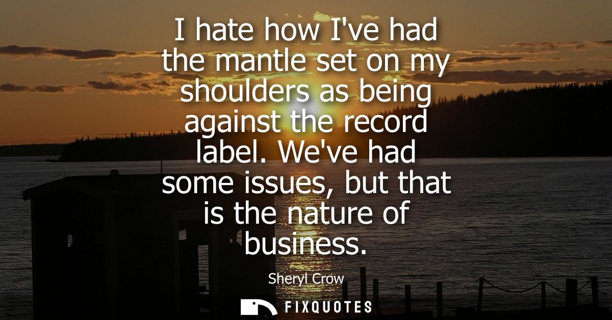 I hate how Ive had the mantle set on my shoulders as being against the record label. Weve had some issues, but that is t