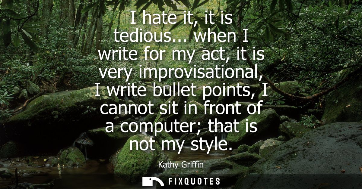 I hate it, it is tedious... when I write for my act, it is very improvisational, I write bullet points, I cannot sit in 