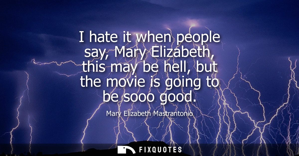 I hate it when people say, Mary Elizabeth, this may be hell, but the movie is going to be sooo good