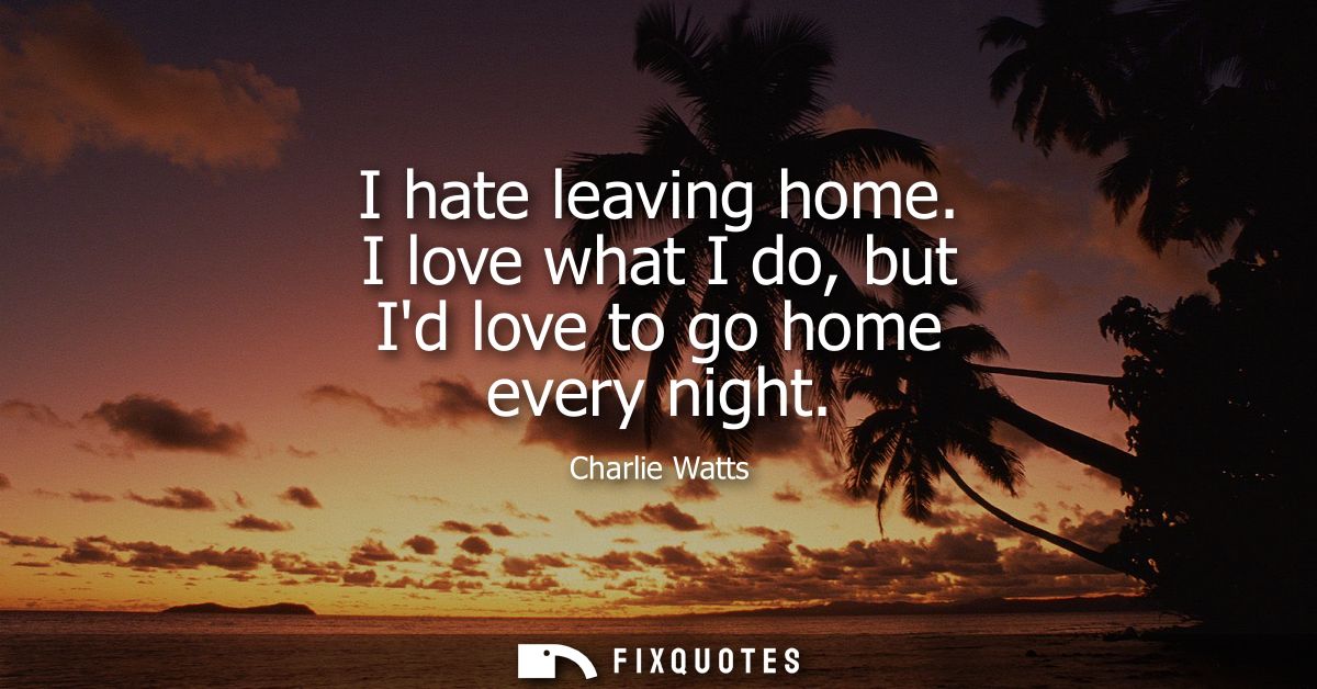 I hate leaving home. I love what I do, but Id love to go home every night